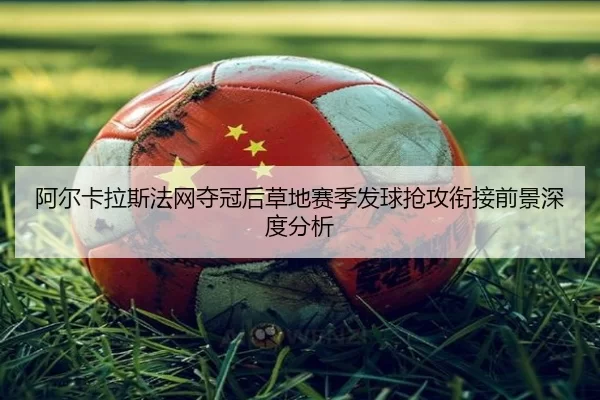 阿尔卡拉斯法网夺冠后草地赛季发球抢攻衔接前景深度分析